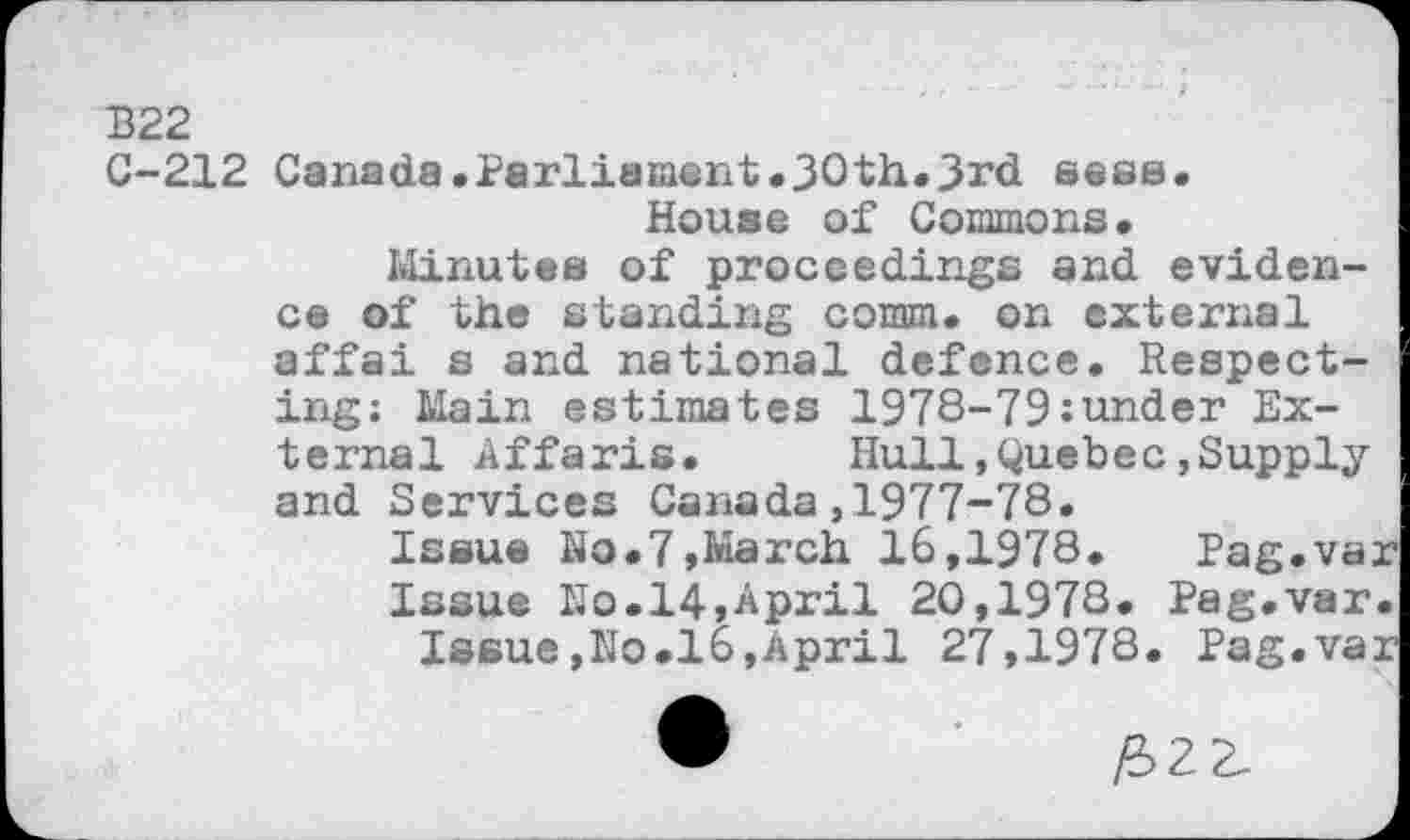 ﻿B22
C-212 Canada.Parliament.30th.3rd seas.
House of Commons.
Minutes of proceedings and evidence of the standing comm, on external affai s and national defence. Respecting; Main estimates 1978-79:under External Affaris. Hull,Quebec»Supply and Services Canada,1977-78.
Issue No.7,March 16,1978. Pag.var
Issue No.14,April 20,1978. Pag.var.
Issue,No.16,April 27,1978. Pag.var
#22.